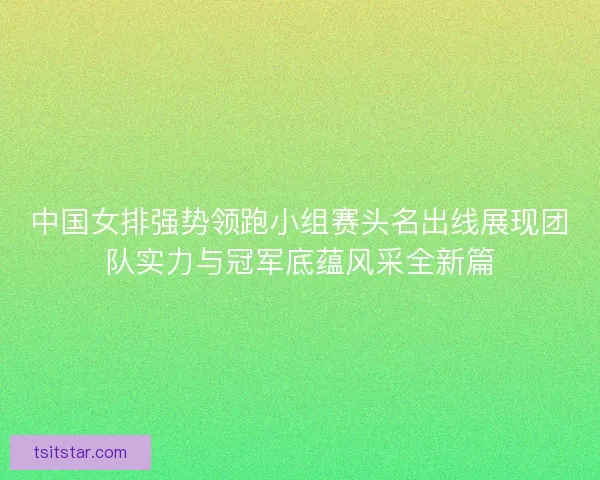 中国女排强势领跑小组赛头名出线展现团队实力与冠军底蕴风采全新篇