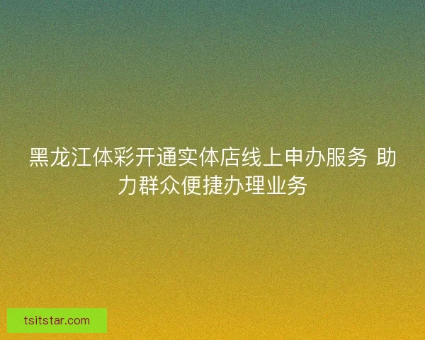 黑龙江体彩开通实体店线上申办服务 助力群众便捷办理业务