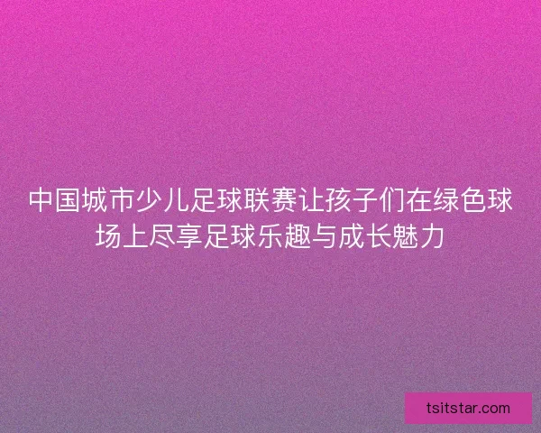 中国城市少儿足球联赛让孩子们在绿色球场上尽享足球乐趣与成长魅力