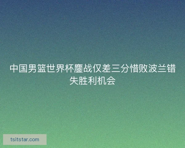 中国男篮世界杯鏖战仅差三分惜败波兰错失胜利机会