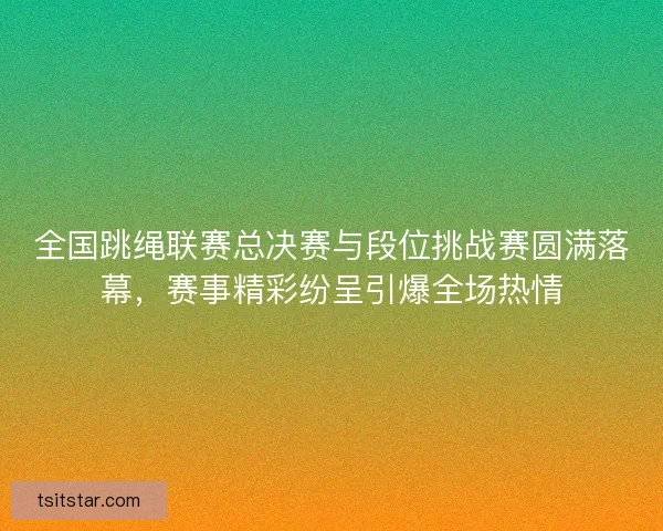 全国跳绳联赛总决赛与段位挑战赛圆满落幕，赛事精彩纷呈引爆全场热情