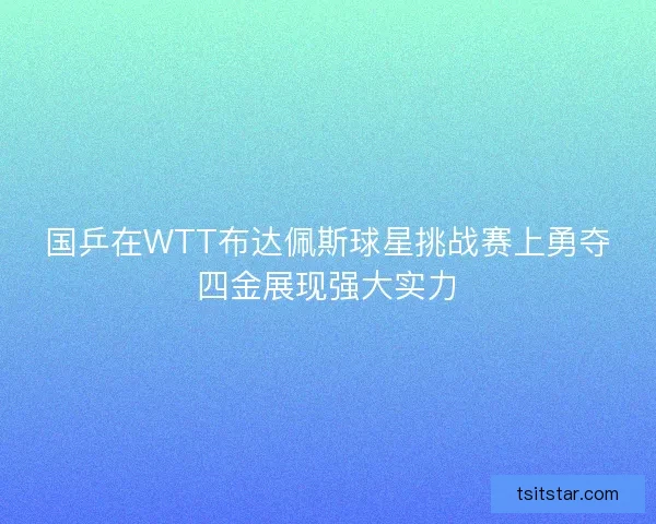 国乒在WTT布达佩斯球星挑战赛上勇夺四金展现强大实力