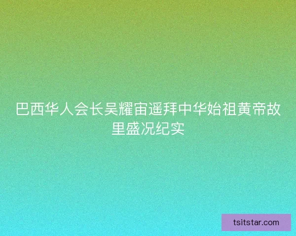 巴西华人会长吴耀宙遥拜中华始祖黄帝故里盛况纪实