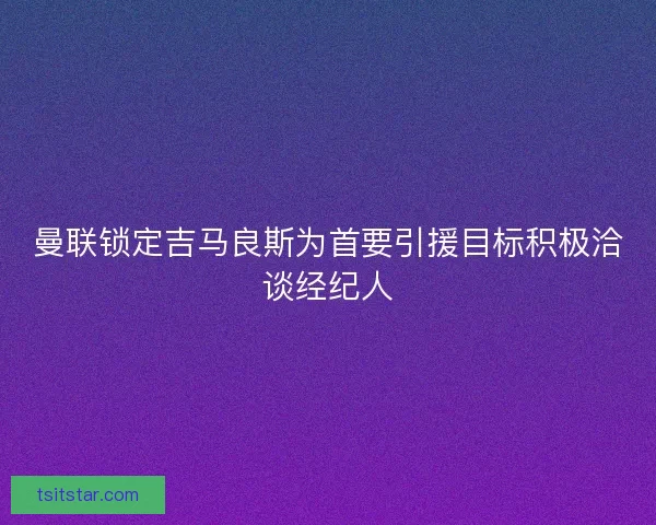 曼联锁定吉马良斯为首要引援目标积极洽谈经纪人