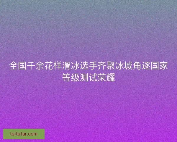 全国千余花样滑冰选手齐聚冰城角逐国家等级测试荣耀