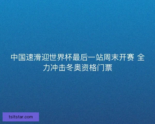 中国速滑迎世界杯最后一站周末开赛 全力冲击冬奥资格门票
