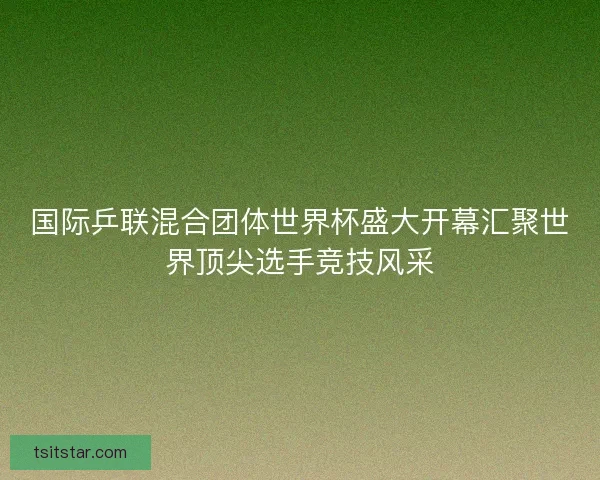 国际乒联混合团体世界杯盛大开幕汇聚世界顶尖选手竞技风采