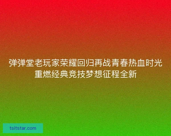 弹弹堂老玩家荣耀回归再战青春热血时光重燃经典竞技梦想征程全新