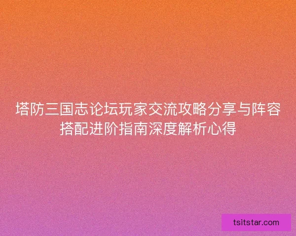塔防三国志论坛玩家交流攻略分享与阵容搭配进阶指南深度解析心得